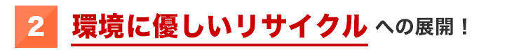 ②環境に優しいリサイクルへの展開！