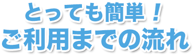 とっても簡単！ご利用までの流れ